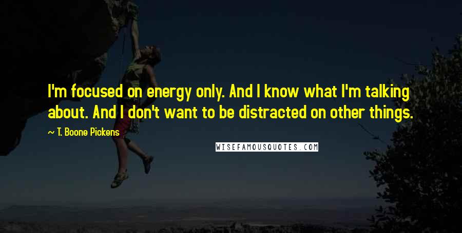 T. Boone Pickens Quotes: I'm focused on energy only. And I know what I'm talking about. And I don't want to be distracted on other things.