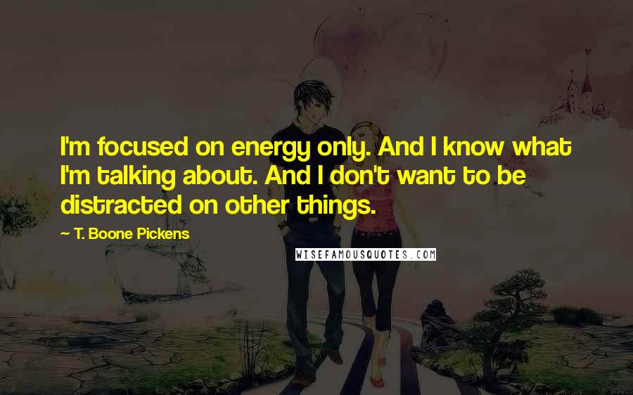 T. Boone Pickens Quotes: I'm focused on energy only. And I know what I'm talking about. And I don't want to be distracted on other things.