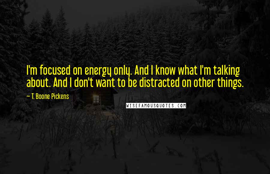 T. Boone Pickens Quotes: I'm focused on energy only. And I know what I'm talking about. And I don't want to be distracted on other things.