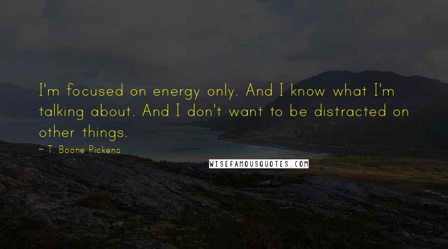 T. Boone Pickens Quotes: I'm focused on energy only. And I know what I'm talking about. And I don't want to be distracted on other things.