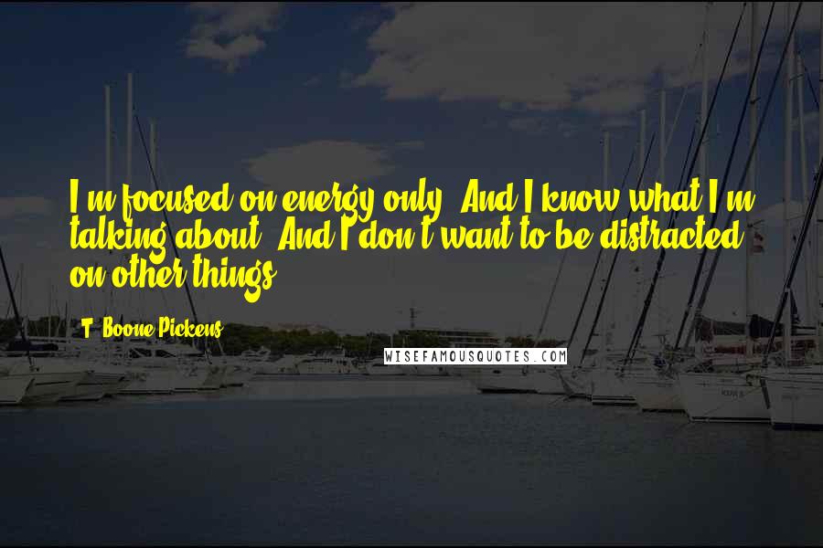 T. Boone Pickens Quotes: I'm focused on energy only. And I know what I'm talking about. And I don't want to be distracted on other things.