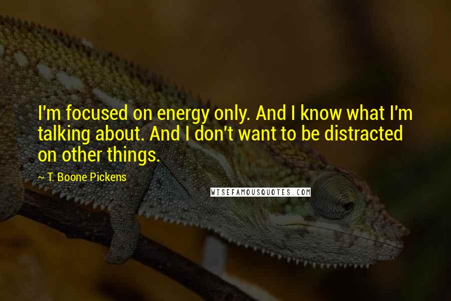 T. Boone Pickens Quotes: I'm focused on energy only. And I know what I'm talking about. And I don't want to be distracted on other things.