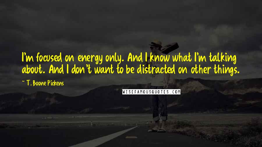 T. Boone Pickens Quotes: I'm focused on energy only. And I know what I'm talking about. And I don't want to be distracted on other things.