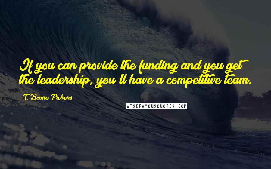 T. Boone Pickens Quotes: If you can provide the funding and you get the leadership, you'll have a competitive team.