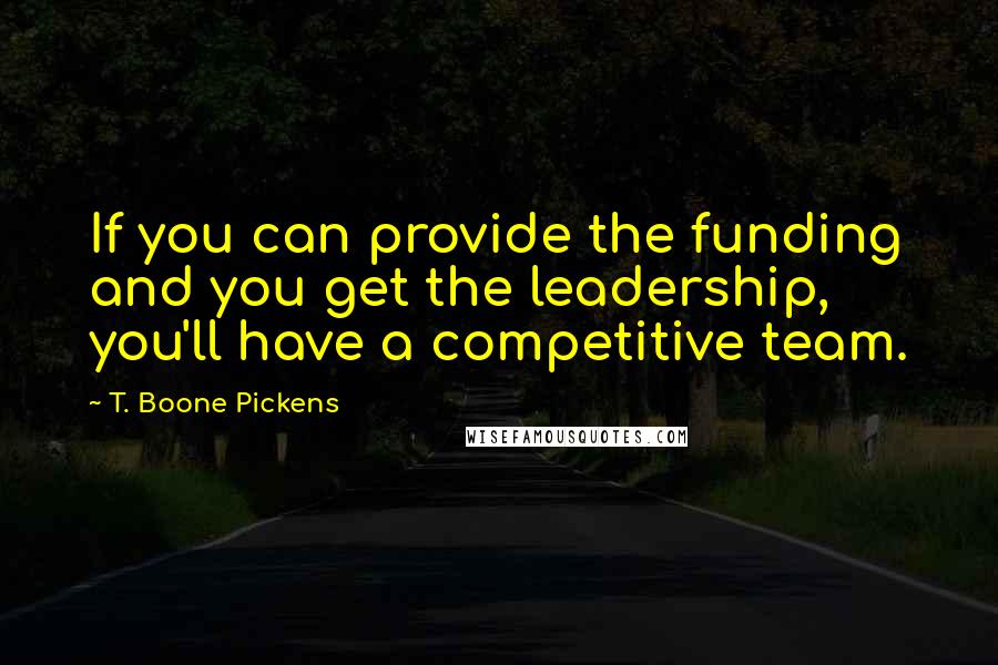 T. Boone Pickens Quotes: If you can provide the funding and you get the leadership, you'll have a competitive team.