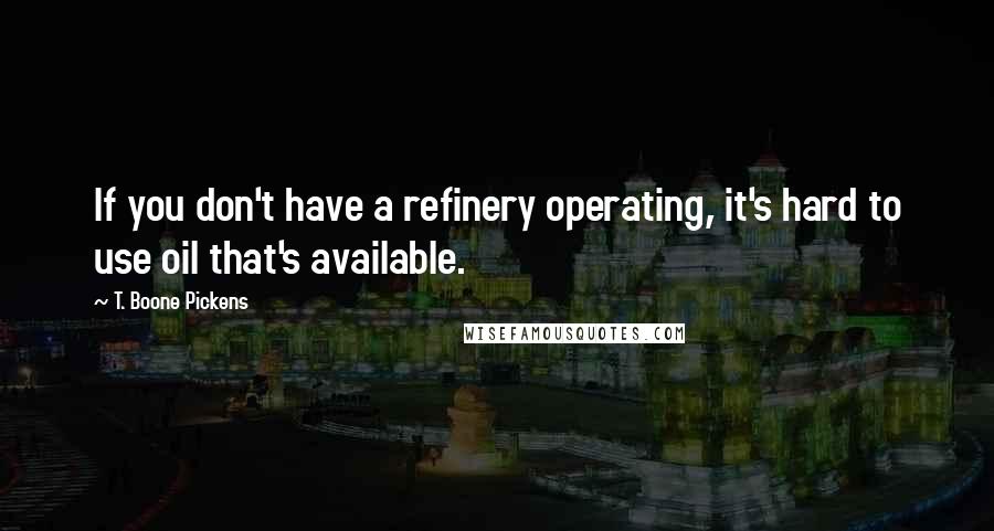 T. Boone Pickens Quotes: If you don't have a refinery operating, it's hard to use oil that's available.