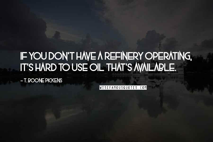 T. Boone Pickens Quotes: If you don't have a refinery operating, it's hard to use oil that's available.