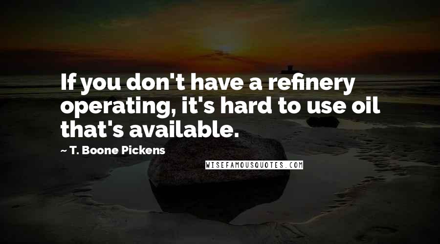 T. Boone Pickens Quotes: If you don't have a refinery operating, it's hard to use oil that's available.