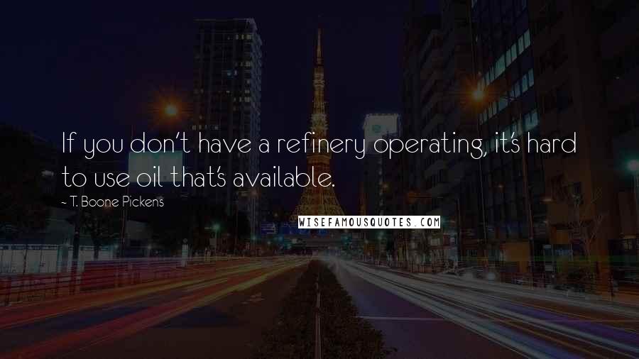 T. Boone Pickens Quotes: If you don't have a refinery operating, it's hard to use oil that's available.