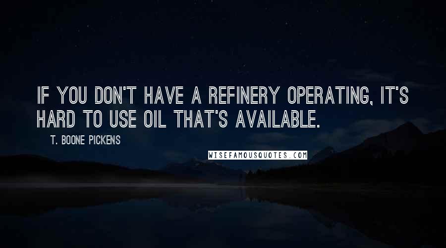 T. Boone Pickens Quotes: If you don't have a refinery operating, it's hard to use oil that's available.