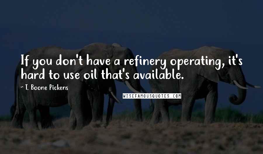 T. Boone Pickens Quotes: If you don't have a refinery operating, it's hard to use oil that's available.