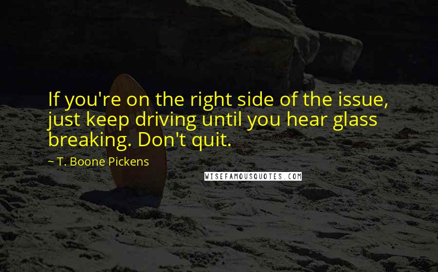 T. Boone Pickens Quotes: If you're on the right side of the issue, just keep driving until you hear glass breaking. Don't quit.