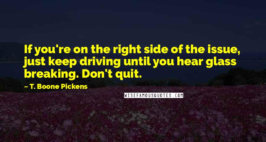 T. Boone Pickens Quotes: If you're on the right side of the issue, just keep driving until you hear glass breaking. Don't quit.