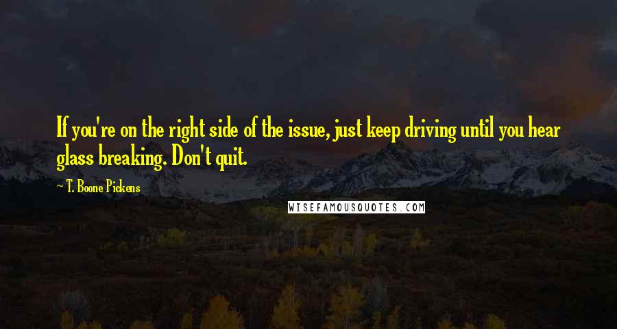 T. Boone Pickens Quotes: If you're on the right side of the issue, just keep driving until you hear glass breaking. Don't quit.