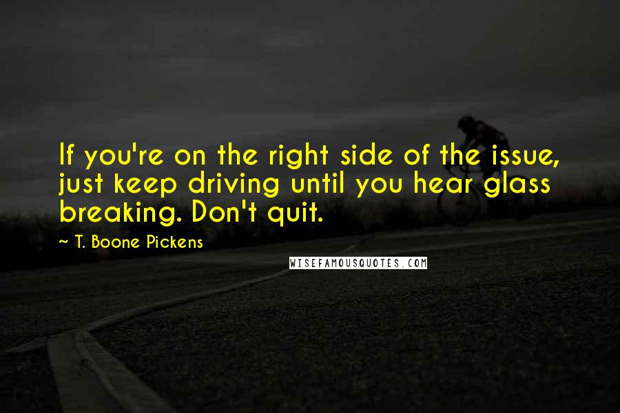 T. Boone Pickens Quotes: If you're on the right side of the issue, just keep driving until you hear glass breaking. Don't quit.