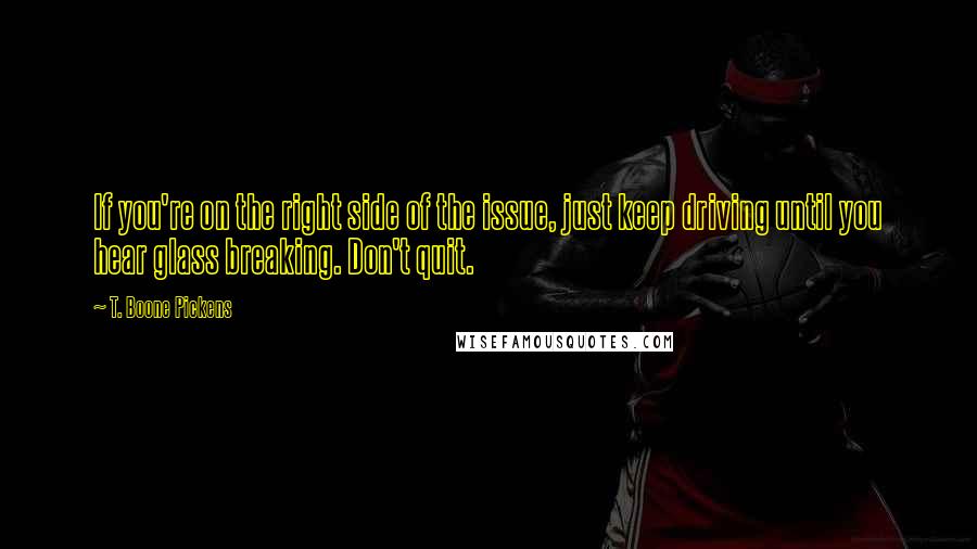 T. Boone Pickens Quotes: If you're on the right side of the issue, just keep driving until you hear glass breaking. Don't quit.