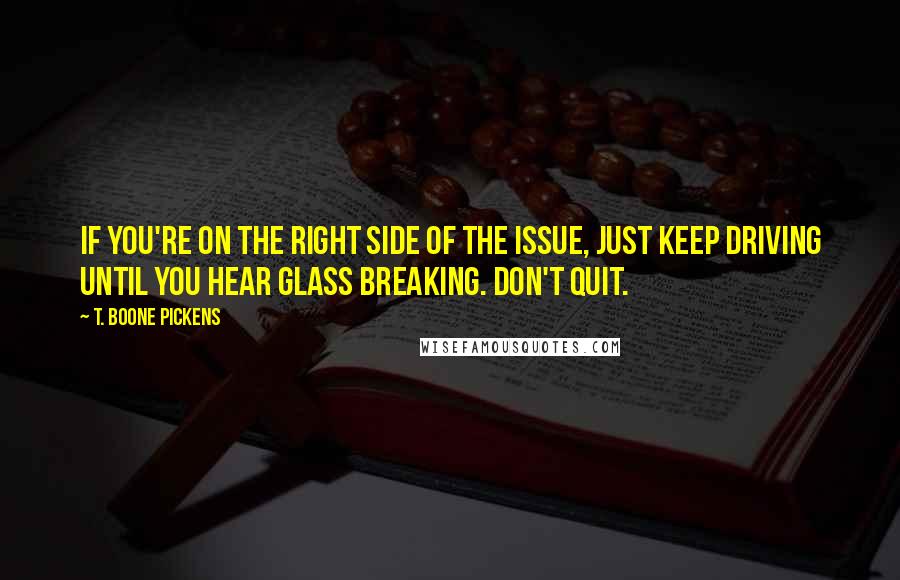 T. Boone Pickens Quotes: If you're on the right side of the issue, just keep driving until you hear glass breaking. Don't quit.