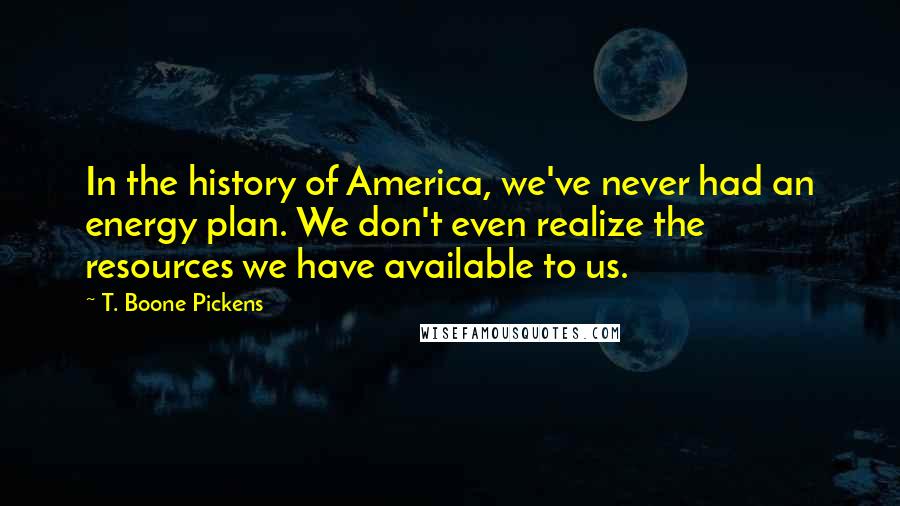 T. Boone Pickens Quotes: In the history of America, we've never had an energy plan. We don't even realize the resources we have available to us.