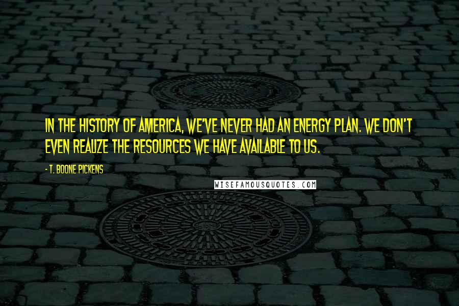 T. Boone Pickens Quotes: In the history of America, we've never had an energy plan. We don't even realize the resources we have available to us.