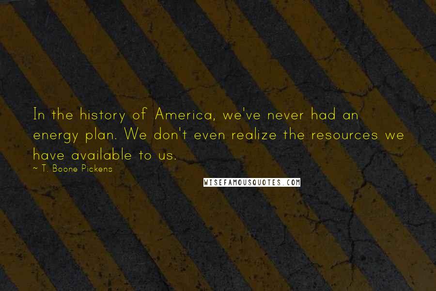 T. Boone Pickens Quotes: In the history of America, we've never had an energy plan. We don't even realize the resources we have available to us.