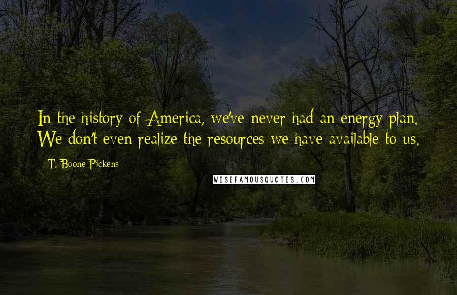 T. Boone Pickens Quotes: In the history of America, we've never had an energy plan. We don't even realize the resources we have available to us.