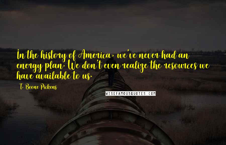 T. Boone Pickens Quotes: In the history of America, we've never had an energy plan. We don't even realize the resources we have available to us.