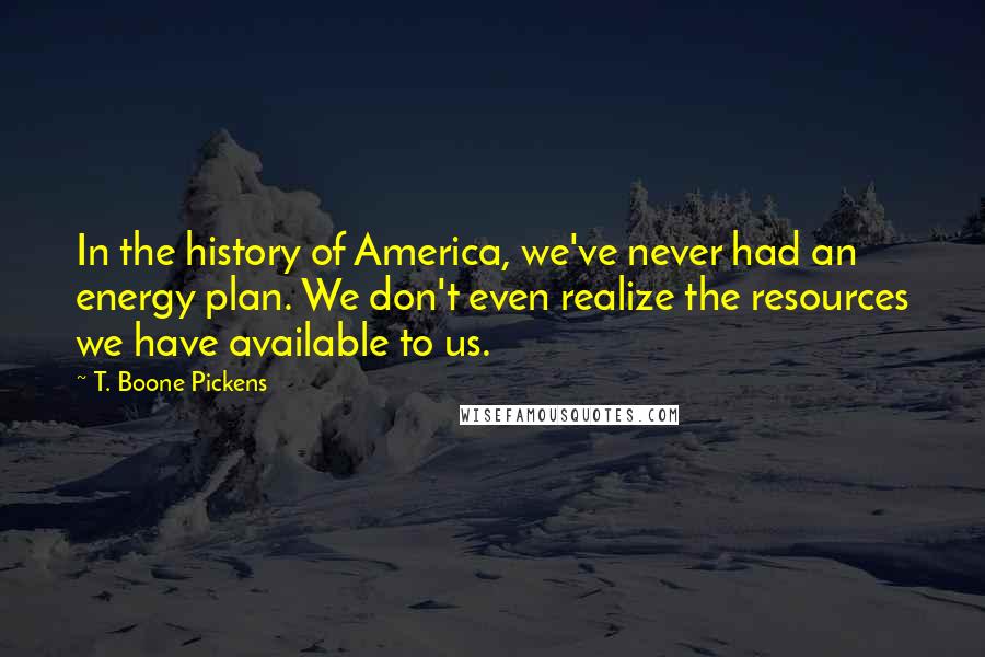 T. Boone Pickens Quotes: In the history of America, we've never had an energy plan. We don't even realize the resources we have available to us.