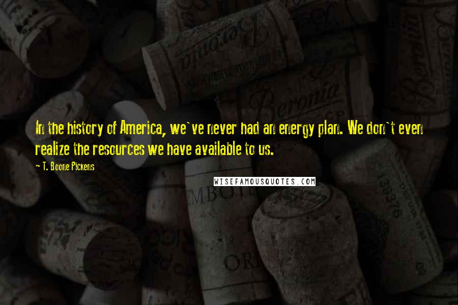 T. Boone Pickens Quotes: In the history of America, we've never had an energy plan. We don't even realize the resources we have available to us.