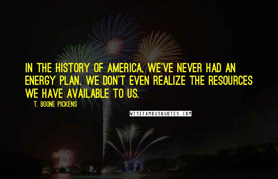 T. Boone Pickens Quotes: In the history of America, we've never had an energy plan. We don't even realize the resources we have available to us.