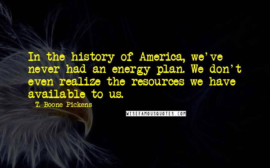 T. Boone Pickens Quotes: In the history of America, we've never had an energy plan. We don't even realize the resources we have available to us.