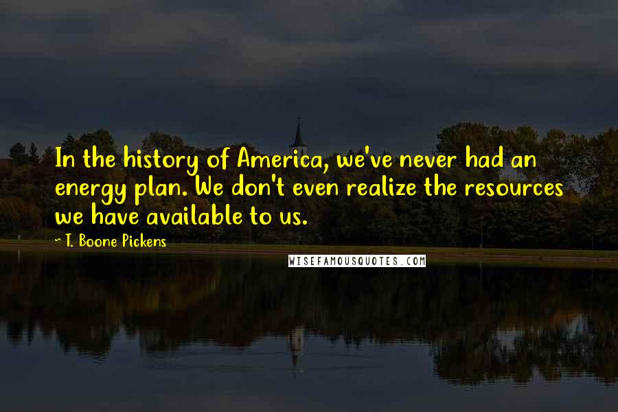 T. Boone Pickens Quotes: In the history of America, we've never had an energy plan. We don't even realize the resources we have available to us.