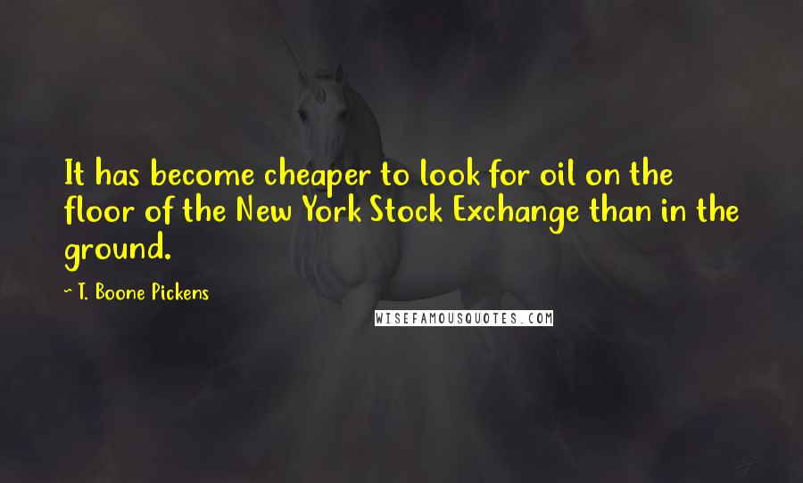 T. Boone Pickens Quotes: It has become cheaper to look for oil on the floor of the New York Stock Exchange than in the ground.