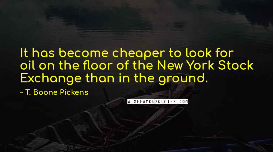 T. Boone Pickens Quotes: It has become cheaper to look for oil on the floor of the New York Stock Exchange than in the ground.