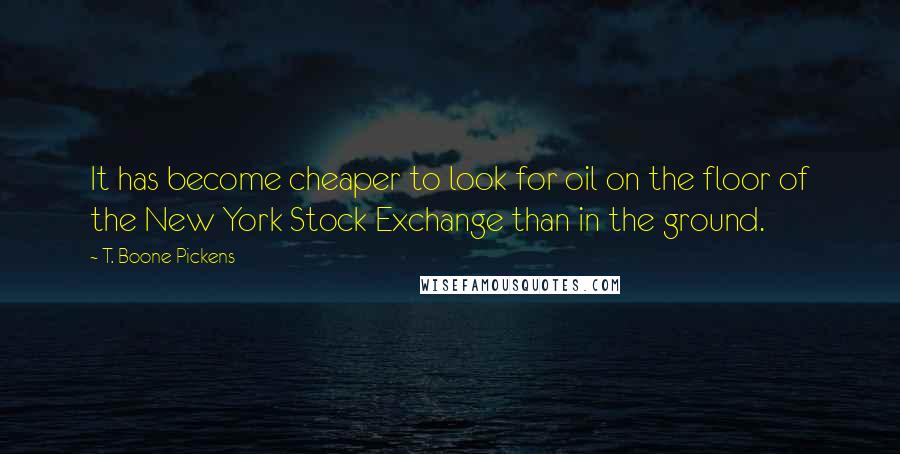 T. Boone Pickens Quotes: It has become cheaper to look for oil on the floor of the New York Stock Exchange than in the ground.