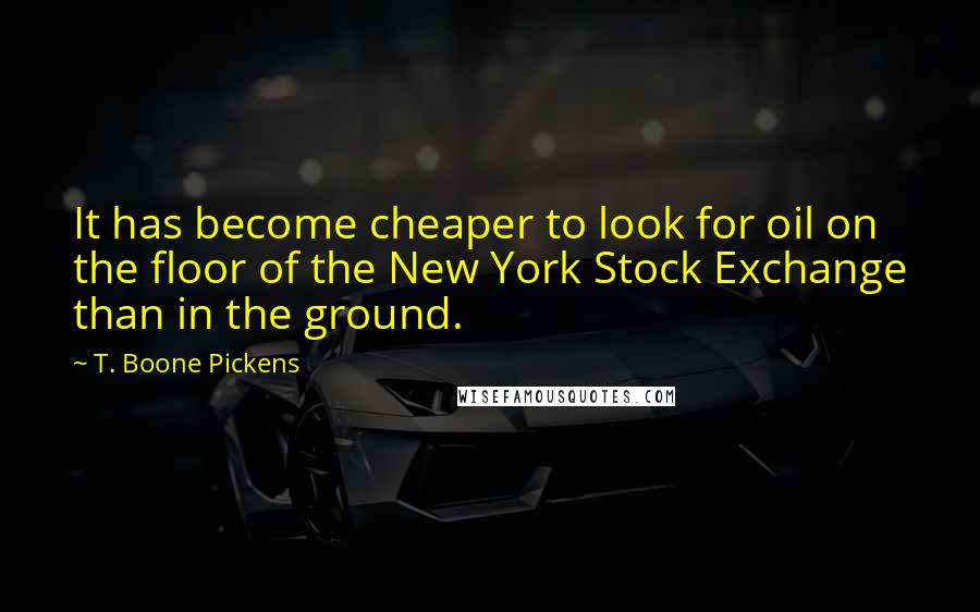 T. Boone Pickens Quotes: It has become cheaper to look for oil on the floor of the New York Stock Exchange than in the ground.