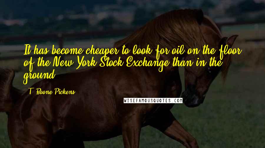 T. Boone Pickens Quotes: It has become cheaper to look for oil on the floor of the New York Stock Exchange than in the ground.