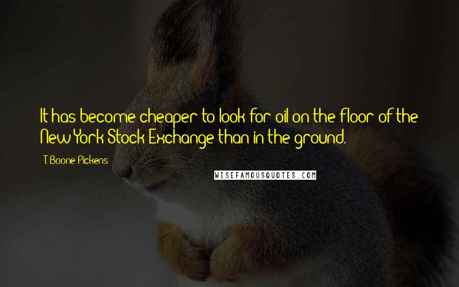 T. Boone Pickens Quotes: It has become cheaper to look for oil on the floor of the New York Stock Exchange than in the ground.