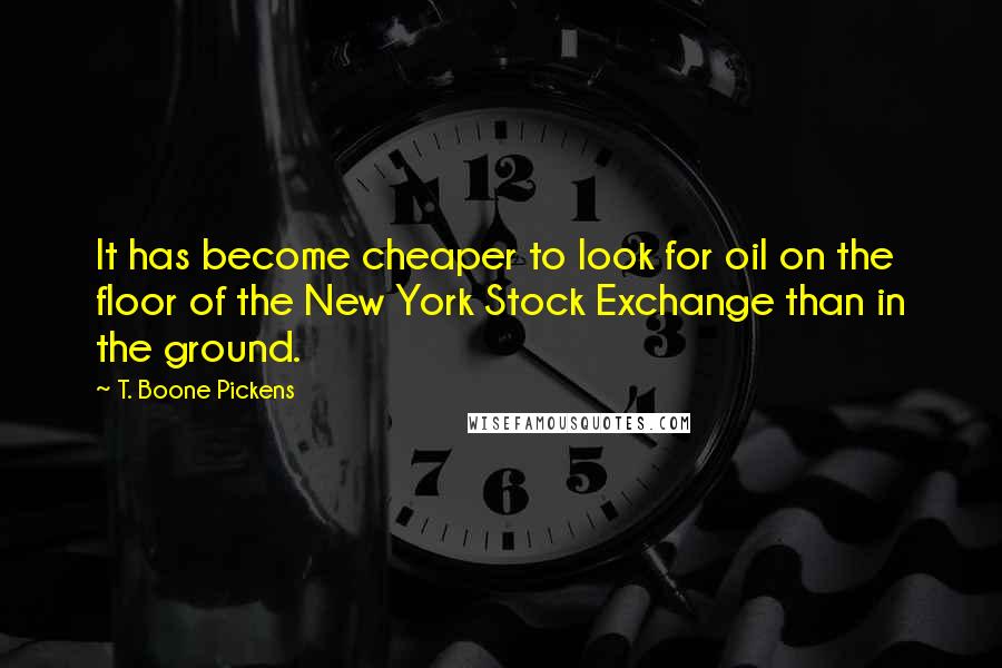 T. Boone Pickens Quotes: It has become cheaper to look for oil on the floor of the New York Stock Exchange than in the ground.