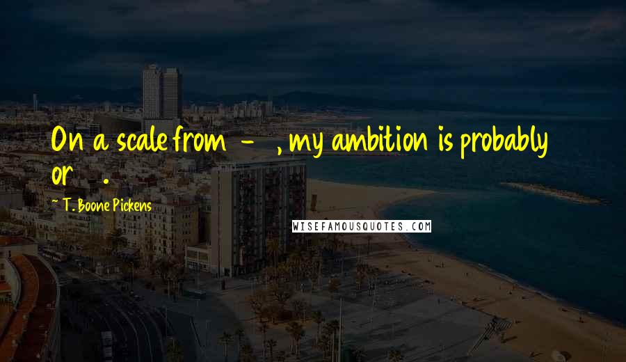 T. Boone Pickens Quotes: On a scale from 1-10, my ambition is probably 11 or 12.