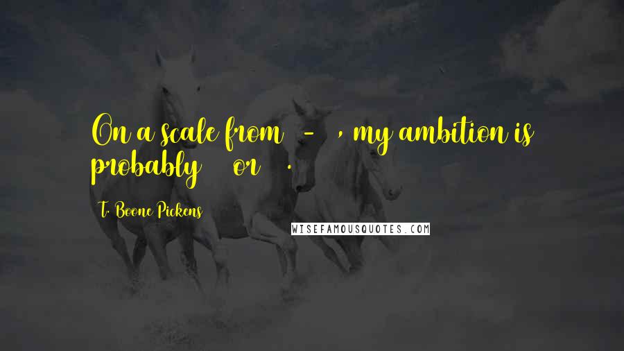 T. Boone Pickens Quotes: On a scale from 1-10, my ambition is probably 11 or 12.
