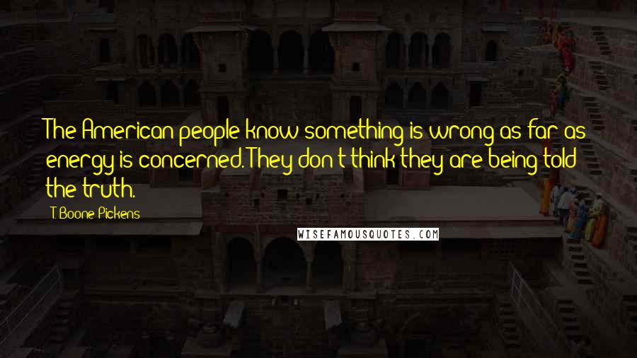 T. Boone Pickens Quotes: The American people know something is wrong as far as energy is concerned. They don't think they are being told the truth.