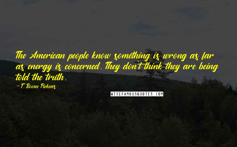 T. Boone Pickens Quotes: The American people know something is wrong as far as energy is concerned. They don't think they are being told the truth.