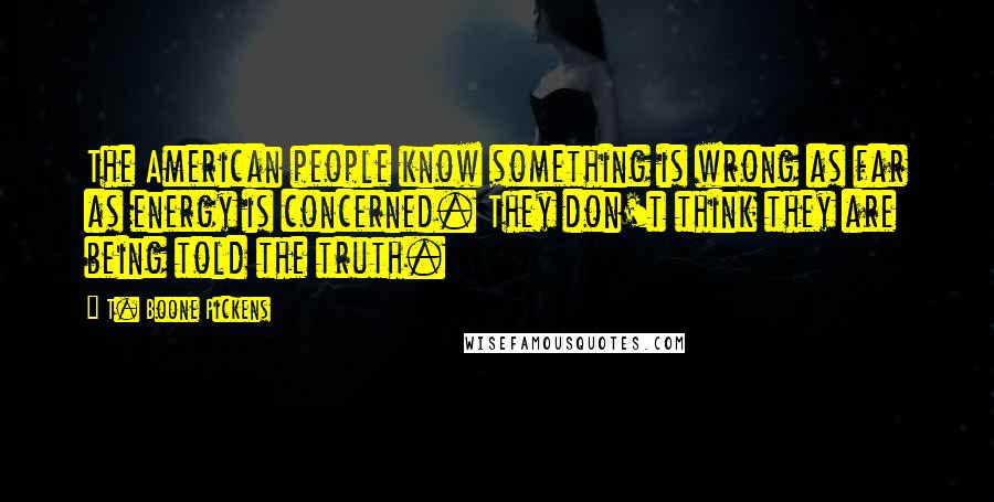 T. Boone Pickens Quotes: The American people know something is wrong as far as energy is concerned. They don't think they are being told the truth.