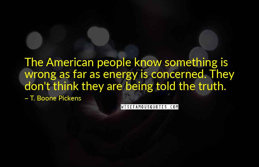 T. Boone Pickens Quotes: The American people know something is wrong as far as energy is concerned. They don't think they are being told the truth.