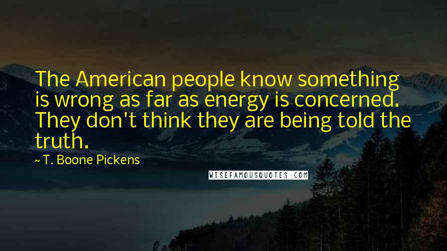 T. Boone Pickens Quotes: The American people know something is wrong as far as energy is concerned. They don't think they are being told the truth.