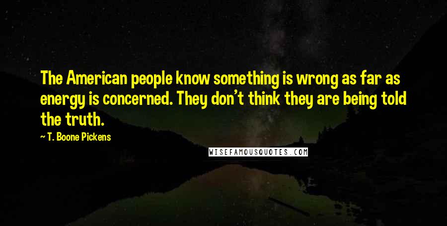 T. Boone Pickens Quotes: The American people know something is wrong as far as energy is concerned. They don't think they are being told the truth.