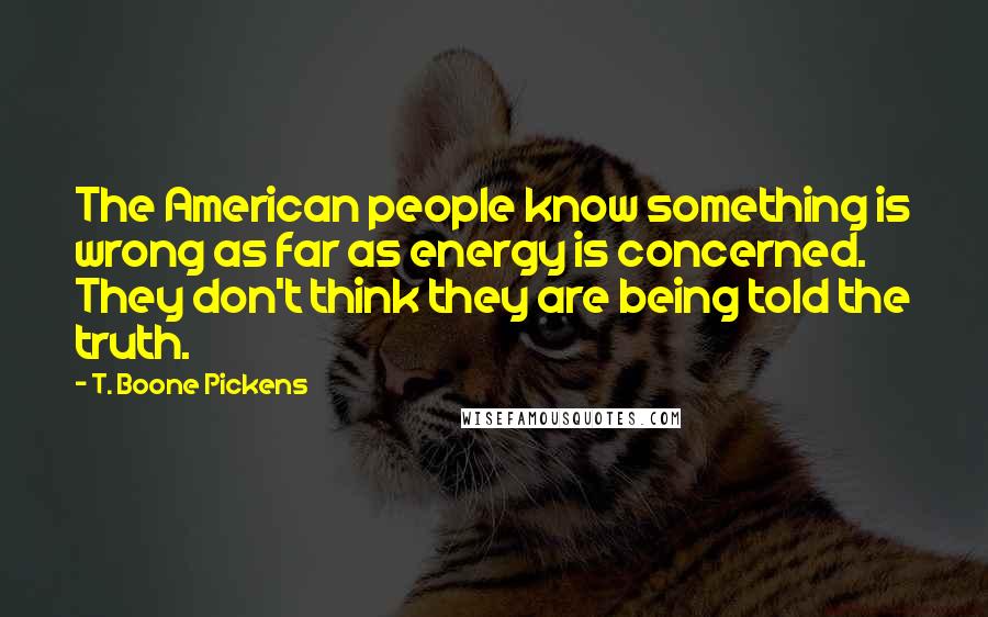T. Boone Pickens Quotes: The American people know something is wrong as far as energy is concerned. They don't think they are being told the truth.