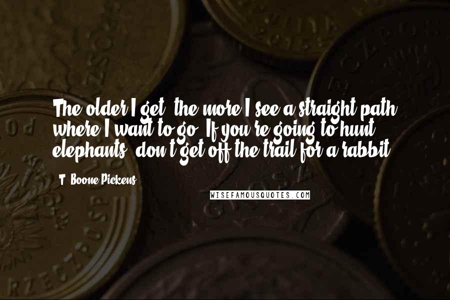 T. Boone Pickens Quotes: The older I get, the more I see a straight path where I want to go. If you're going to hunt elephants, don't get off the trail for a rabbit.