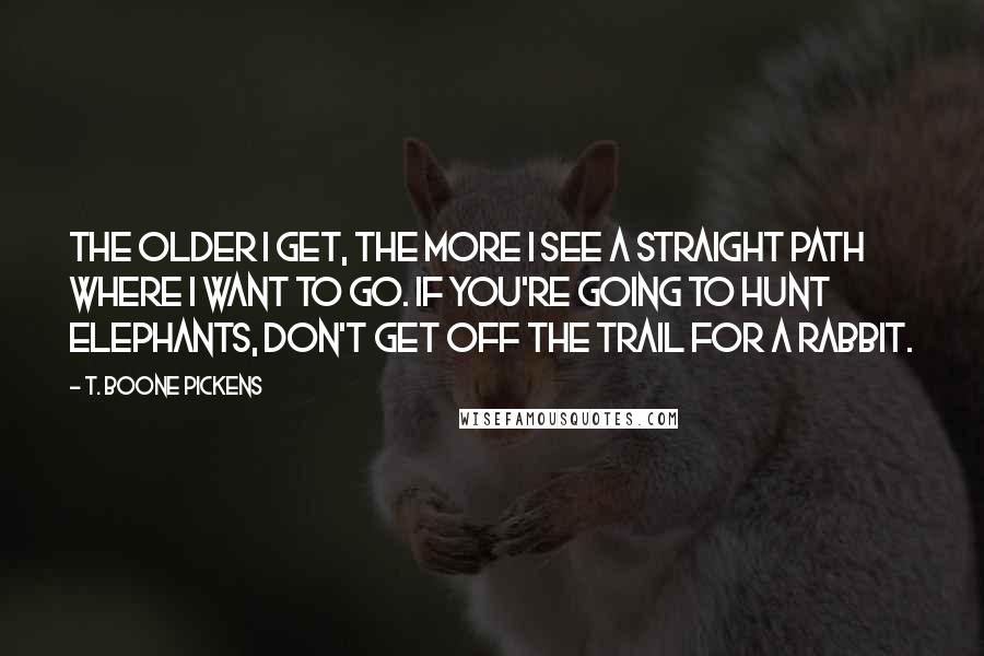 T. Boone Pickens Quotes: The older I get, the more I see a straight path where I want to go. If you're going to hunt elephants, don't get off the trail for a rabbit.