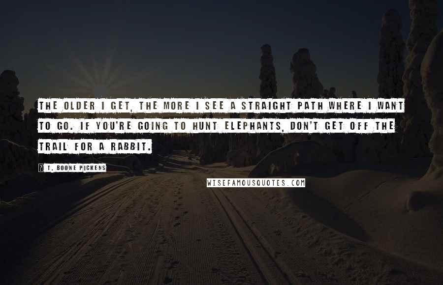 T. Boone Pickens Quotes: The older I get, the more I see a straight path where I want to go. If you're going to hunt elephants, don't get off the trail for a rabbit.